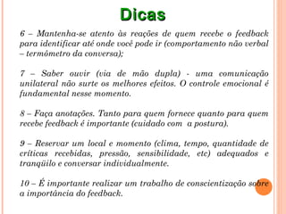 Dicas
6 – Mantenha-se atento às reações de quem recebe o feedback
para identificar até onde você pode ir (comportamento não verbal
– termômetro da conversa);

7 – Saber ouvir (via de mão dupla) - uma comunicação
unilateral não surte os melhores efeitos. O controle emocional é
fundamental nesse momento.

8 – Faça anotações. Tanto para quem fornece quanto para quem
recebe feedback é importante (cuidado com a postura).

9 – Reservar um local e momento (clima, tempo, quantidade de
críticas recebidas, pressão, sensibilidade, etc) adequados e
tranqüilo e conversar individualmente.

10 – É importante realizar um trabalho de conscientização sobre
a importância do feedback.
 