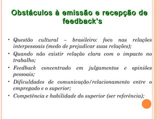 Obstáculos à emissão e recepção de
              feedback’s

• Questão cultural – brasileiro: foco nas relações
  interpessoais (medo de prejudicar suas relações);
• Quando não existir relação clara com o impacto no
  trabalho;
• Feedback concentrado em julgamentos e opiniões
  pessoais;
• Dificuldades de comunicação/relacionamento entre o
  empregado e o superior;
• Competência e habilidade do superior (ser referência);
 