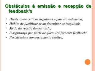 Obstáculos à emissão e recepção de
 feedback’s
•   Histórico de críticas negativas – postura defensiva;
•   Hábito de justificar-se ou desculpar-se (esquiva);
•   Medo da reação do criticado;
•   Insegurança por parte de quem irá fornecer feedback;
•   Resistência e comportamento reativo.
 