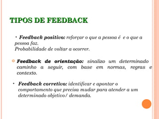 TIPOS DE FEEDBACK

 • Feedback positivo: reforçar o que a pessoa é e o que a
 pessoa faz.
 Probabilidade de voltar a ocorrer.

   Feedback de orientação: sinalizo um determinado
    caminho a seguir, com base em normas, regras e
    contexto.

• Feedback corretivo: identificar e apontar o
  comportamento que precisa mudar para atender a um
  determinado objetivo/ demanda.
 
