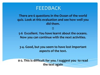 FEEDBACK
  There are 6 questions in the Ocean of the world
quiz. Look at this evaluation and see how well you
                        did them.
                             ﻿
 ​5-6 Excellent. You have learnt about the oceans.
   Now you can continue with the next activities.
                             ​
   3-4. Good, but you seem to have lost important
                  aspects of the text.
                               ​
0-2. This is difficult for you. I suggest you to read
                     the text again
 