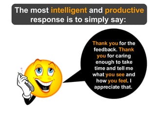 The most  intelligent  and  productive response is to simply say:  Thank you   for the feedback.  Thank you  for caring enough to take time and tell me what  you see  and how  you feel . I appreciate that.   