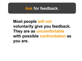 Most people  will not  voluntarily give you feedback. They are as  uncomfortable  with possible  confrontation  as you are.   Ask  for feedback. 