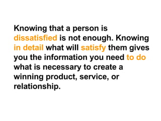 Knowing that a person is  dissatisfied  is not enough. Knowing  in   detail  what will  satisfy  them gives you the information you need  to do  what is necessary to create a winning product, service, or relationship. 