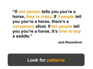Look for  patterns “ If  one person  tells you you’re a horse,  they’re crazy . If  3 people  tell you you’re a horse, there’s a  conspiracy  afoot. If  ten people  tell you you’re a horse, it’s  time to buy  a saddle.” Jack Rosenblum 
