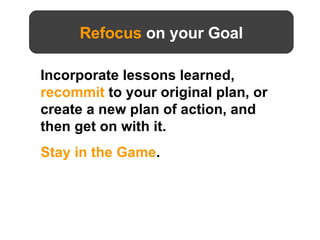 Refocus  on your Goal Incorporate lessons learned,  recommit  to your original plan, or create a new plan of action, and then get on with it.  Stay in the Game .  