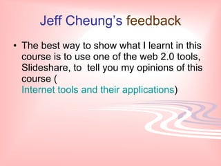 Jeff Cheung’s feedback
• The best way to show what I learnt in this
  course is to use one of the web 2.0 tools,
  Slideshare, to tell you my opinions of this
  course (
  Internet tools and their applications)