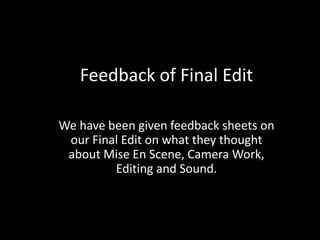 Feedback of Final Edit

We have been given feedback sheets on
 our Final Edit on what they thought
 about Mise En Scene, Camera Work,
         Editing and Sound.
 