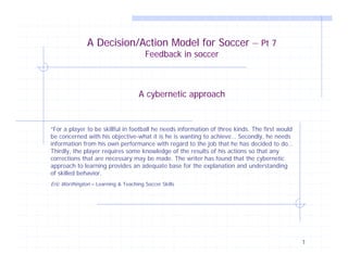 A Decision/Action Model for Soccer – Pt 7
                                       Feedback in soccer



                                     A cybernetic approach


“For a player to be skillful in football he needs information of three kinds. The first would
be concerned with his objective-what it is he is wanting to achieve… Secondly, he needs
information from his own performance with regard to the job that he has decided to do…
Thirdly, the player requires some knowledge of the results of his actions so that any
corrections that are necessary may be made. The writer has found that the cybernetic
approach to learning provides an adequate base for the explanation and understanding
of skilled behavior.
Eric Worthington – Learning & Teaching Soccer Skills




                                                                                                1
 