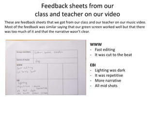 Feedback sheets from our
                  class and teacher on our video
These are feedback sheets that we got from our class and our teacher on our music video.
Most of the feedback was similar saying that our green screen worked well but that there
was too much of it and that the narrative wasn’t clear.


                                                     WWW
                                                     - Fast editing
                                                     - It was cut to the beat

                                                     EBI
                                                     - Lighting was dark
                                                     - It was repetitive
                                                     - More narrative
                                                     - All mid shots
 