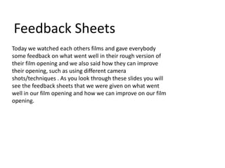 Feedback Sheets
Today we watched each others films and gave everybody
some feedback on what went well in their rough version of
their film opening and we also said how they can improve
their opening, such as using different camera
shots/techniques . As you look through these slides you will
see the feedback sheets that we were given on what went
well in our film opening and how we can improve on our film
opening.
 