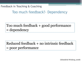 Feedback in Teaching & Coaching

        Too much feedback?- Dependency


    Too much feedback + good performance
    = dependency


    Reduced feedback + no intrinsic feedback
    = poor performance


                                    (Schmidt & Wrisberg, 2008)
 