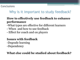 Conclusions

      Why is it important to study feedback?
    How to effectively use feedback to enhance
    performance
    -What types are effective for different learners
    - When and how to use feedback
    - Effect for coach and on players

    Issues with feedback
    -Degrade learning
    -Dependency

    What else could be studied about feedback?
 