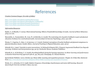 References
Creative Common Images- (In order of slides)

http://www.flickr.com/photos/markop/893721540/
http://www.flickr.com/photos/nikoosphotos/7058859589/
http://www.flickr.com/photos/kysaant/8253209327/
http://www.flickr.com/photos/kysaant/8253210919/

Information Resources

Badets, A., & Blandin, Y. (2005). Observational learning: Effects of bandwidth knowledge of results. Journal of Motor Behaviour,
37(3), 211-216.

Mouratidis, A., Vansteenkiste, M., Lens, W., & Sideridis, G. (2008). The motivating role of positive feedback in sport and physical
education: Evidence for a motivational model. Journal of Sport & Exercise Psychology, 30(2), 240-268.

Nicaise, V., Cogerino, G., Bois, J., & Amorose, A. J. (2006). Students' perceptions of teacher feedback and physical competence in
physical education classes: Gender effects. Journal of Teaching in Physical Education, 25(1), 36-57.

Schmidt, R.A., (1992). Tutorials in motor neuroscience. In Stelmach & Requin (Ed.), Frequent Augmented Feedback Can Degrade
Learning: Evidence and Interpretations (pp. 59-75). Dordrecht: Kluwer Academic Publishers

Schmidt, R. A., & Wrisberg, C. A. (2008). Providing feedback during the learning experience. In Motor learning and performance:
A situation-based learning approach (4th ed., pp. 283-319). Champaign, IL: Human Kinetics.

Sports Books Publisher. (2010, October 25). Motor skills: Learning and acquisition processes- Chapter 18. [Video file]. Retrieved
from http://www.docstoc.com/docs/58352191/Motor-Skills-Learning-and-Acquisition-Processes

Weeks, D. L., & Kordus, R. N. (1998). Relative frequency of knowledge of performance and motor skill learning. Research
Quarterly for Exercise and Sport, 69(3), 224-230.
 