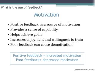 What is the use of feedback?

                      Motivation
    • Positive feedback is a source of motivation
    • Provides a sense of capability
    • Helps achieve goals
    • Increases enjoyment and willingness to train
    • Poor feedback can cause demotivation

        Positive feedback = increased motivation
         Poor feedback= decreased motivation

                                            (Mouratidis et al., 2008)
 