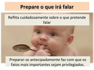 Prepare o que irá falar
Reflita cuidadosamente sobre o que pretende
                   falar




Preparar-se antecipadamente faz com que os
 fatos mais importantes sejam privilegiados.
 