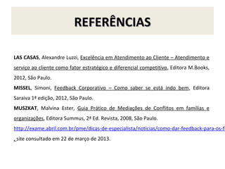 REFERÊNCIAS

LAS CASAS, Alexandre Luzzi, Excelência em Atendimento ao Cliente – Atendimento e
serviço ao cliente como fator estratégico e diferencial competitivo, Editora M.Books,
2012, São Paulo.
MISSEL, Simoni, Feedback Corporativo – Como saber se está indo bem, Editora
Saraiva 1ª edição, 2012, São Paulo.
MUSZKAT, Malvina Ester, Guia Prático de Mediações de Conflitos em famílias e
organizações, Editora Summus, 2ª Ed. Revista, 2008, São Paulo.
http://exame.abril.com.br/pme/dicas-de-especialista/noticias/como-dar-feedback-para-os-fu
, site consultado em 22 de março de 2013.
 