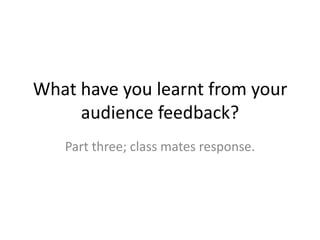 What have you learnt from your
audience feedback?
Part three; class mates response.
 