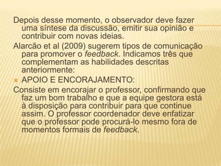 Depois desse momento, o observador deve fazer
uma síntese da discussão, emitir sua opinião e
contribuir com novas ideias.
Alarcão et al (2009) sugerem tipos de comunicação
para promover o feedback. Indicamos três que
complementam as habilidades descritas
anteriormente:
 APOIO E ENCORAJAMENTO:
Consiste em encorajar o professor, confirmando que
faz um bom trabalho e que a equipe gestora está
à disposição para contribuir para que continue
assim. O professor coordenador deve enfatizar
que o professor pode procurá-lo mesmo fora de
momentos formais de feedback.
 
