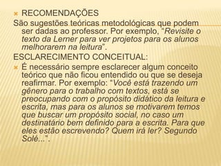  RECOMENDAÇÕES
São sugestões teóricas metodológicas que podem
ser dadas ao professor. Por exemplo, “Revisite o
texto da Lerner para ver projetos para os alunos
melhorarem na leitura”.
ESCLARECIMENTO CONCEITUAL:
 É necessário sempre esclarecer algum conceito
teórico que não ficou entendido ou que se deseja
reafirmar. Por exemplo: “Você está trazendo um
gênero para o trabalho com textos, está se
preocupando com o propósito didático da leitura e
escrita, mas para os alunos se motivarem temos
que buscar um propósito social, no caso um
destinatário bem definido para a escrita. Para que
eles estão escrevendo? Quem irá ler? Segundo
Solé...”.
 