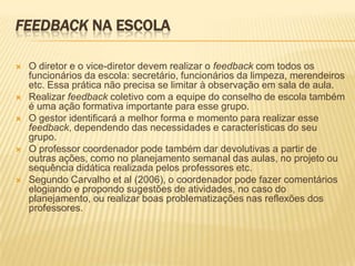 FEEDBACK NA ESCOLA
 O diretor e o vice-diretor devem realizar o feedback com todos os
funcionários da escola: secretário, funcionários da limpeza, merendeiros
etc. Essa prática não precisa se limitar à observação em sala de aula.
 Realizar feedback coletivo com a equipe do conselho de escola também
é uma ação formativa importante para esse grupo.
 O gestor identificará a melhor forma e momento para realizar esse
feedback, dependendo das necessidades e características do seu
grupo.
 O professor coordenador pode também dar devolutivas a partir de
outras ações, como no planejamento semanal das aulas, no projeto ou
sequência didática realizada pelos professores etc.
 Segundo Carvalho et al (2006), o coordenador pode fazer comentários
elogiando e propondo sugestões de atividades, no caso do
planejamento, ou realizar boas problematizações nas reflexões dos
professores.
 