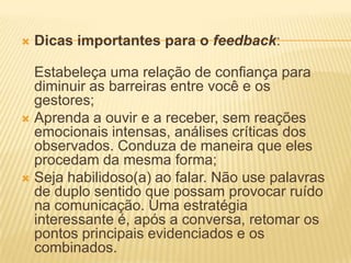  Dicas importantes para o feedback:
Estabeleça uma relação de confiança para
diminuir as barreiras entre você e os
gestores;
 Aprenda a ouvir e a receber, sem reações
emocionais intensas, análises críticas dos
observados. Conduza de maneira que eles
procedam da mesma forma;
 Seja habilidoso(a) ao falar. Não use palavras
de duplo sentido que possam provocar ruído
na comunicação. Uma estratégia
interessante é, após a conversa, retomar os
pontos principais evidenciados e os
combinados.
 