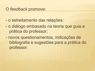 O feedback promove:
- o estreitamento das relações;
- o diálogo embasado na teoria que guia a
prática do professor;
- novos questionamentos, indicações de
bibliografia e sugestões para a prática do
professor.
 