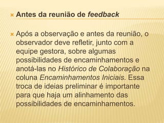  Antes da reunião de feedback
 Após a observação e antes da reunião, o
observador deve refletir, junto com a
equipe gestora, sobre algumas
possibilidades de encaminhamentos e
anotá-las no Histórico de Colaboração na
coluna Encaminhamentos Iniciais. Essa
troca de ideias preliminar é importante
para que haja um alinhamento das
possibilidades de encaminhamentos.
 