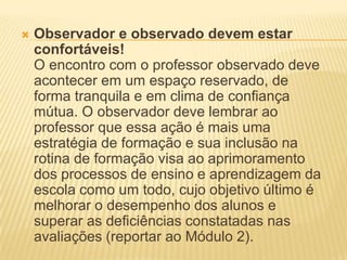  Observador e observado devem estar
confortáveis!
O encontro com o professor observado deve
acontecer em um espaço reservado, de
forma tranquila e em clima de confiança
mútua. O observador deve lembrar ao
professor que essa ação é mais uma
estratégia de formação e sua inclusão na
rotina de formação visa ao aprimoramento
dos processos de ensino e aprendizagem da
escola como um todo, cujo objetivo último é
melhorar o desempenho dos alunos e
superar as deficiências constatadas nas
avaliações (reportar ao Módulo 2).
 