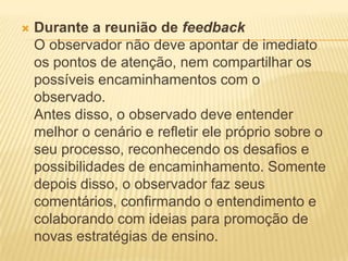  Durante a reunião de feedback
O observador não deve apontar de imediato
os pontos de atenção, nem compartilhar os
possíveis encaminhamentos com o
observado.
Antes disso, o observado deve entender
melhor o cenário e refletir ele próprio sobre o
seu processo, reconhecendo os desafios e
possibilidades de encaminhamento. Somente
depois disso, o observador faz seus
comentários, confirmando o entendimento e
colaborando com ideias para promoção de
novas estratégias de ensino.
 