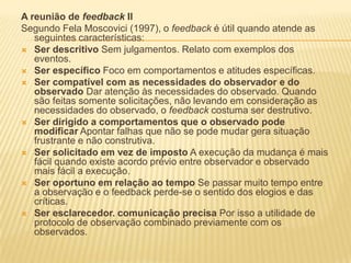 A reunião de feedback II
Segundo Fela Moscovici (1997), o feedback é útil quando atende as
seguintes características:
 Ser descritivo Sem julgamentos. Relato com exemplos dos
eventos.
 Ser específico Foco em comportamentos e atitudes específicas.
 Ser compatível com as necessidades do observador e do
observado Dar atenção às necessidades do observado. Quando
são feitas somente solicitações, não levando em consideração as
necessidades do observado, o feedback costuma ser destrutivo.
 Ser dirigido a comportamentos que o observado pode
modificar Apontar falhas que não se pode mudar gera situação
frustrante e não construtiva.
 Ser solicitado em vez de imposto A execução da mudança é mais
fácil quando existe acordo prévio entre observador e observado
mais fácil a execução.
 Ser oportuno em relação ao tempo Se passar muito tempo entre
a observação e o feedback perde-se o sentido dos elogios e das
críticas.
 Ser esclarecedor. comunicação precisa Por isso a utilidade de
protocolo de observação combinado previamente com os
observados.
 