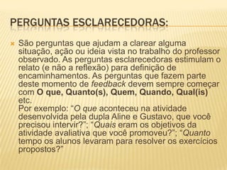 PERGUNTAS ESCLARECEDORAS:
 São perguntas que ajudam a clarear alguma
situação, ação ou ideia vista no trabalho do professor
observado. As perguntas esclarecedoras estimulam o
relato (e não a reflexão) para definição de
encaminhamentos. As perguntas que fazem parte
deste momento de feedback devem sempre começar
com O que, Quanto(s), Quem, Quando, Qual(is)
etc.
Por exemplo: “O que aconteceu na atividade
desenvolvida pela dupla Aline e Gustavo, que você
precisou intervir?”; “Quais eram os objetivos da
atividade avaliativa que você promoveu?”; “Quanto
tempo os alunos levaram para resolver os exercícios
propostos?”
 