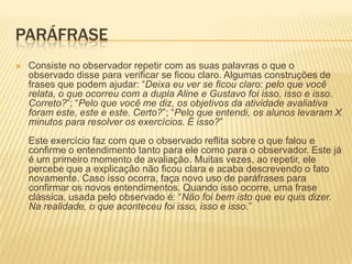 PARÁFRASE
 Consiste no observador repetir com as suas palavras o que o
observado disse para verificar se ficou claro. Algumas construções de
frases que podem ajudar: “Deixa eu ver se ficou claro: pelo que você
relata, o que ocorreu com a dupla Aline e Gustavo foi isso, isso e isso.
Correto?”; “Pelo que você me diz, os objetivos da atividade avaliativa
foram este, este e este. Certo?”; “Pelo que entendi, os alunos levaram X
minutos para resolver os exercícios. É isso?”
Este exercício faz com que o observado reflita sobre o que falou e
confirme o entendimento tanto para ele como para o observador. Este já
é um primeiro momento de avaliação. Muitas vezes, ao repetir, ele
percebe que a explicação não ficou clara e acaba descrevendo o fato
novamente. Caso isso ocorra, faça novo uso de paráfrases para
confirmar os novos entendimentos. Quando isso ocorre, uma frase
clássica, usada pelo observado é: “Não foi bem isto que eu quis dizer.
Na realidade, o que aconteceu foi isso, isso e isso.”
 