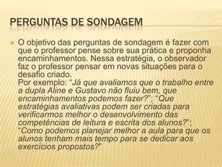 PERGUNTAS DE SONDAGEM
 O objetivo das perguntas de sondagem é fazer com
que o professor pense sobre sua prática e proponha
encaminhamentos. Nessa estratégia, o observador
faz o professor pensar em novas situações para o
desafio criado.
Por exemplo: “Já que avaliamos que o trabalho entre
a dupla Aline e Gustavo não fluiu bem, que
encaminhamentos podemos fazer?”; “Que
estratégias avaliativas podem ser criadas para
verificarmos melhor o desenvolvimento das
competências de leitura e escrita dos alunos?”;
“Como podemos planejar melhor a aula para que os
alunos tenham mais tempo para se dedicar aos
exercícios propostos?”
 