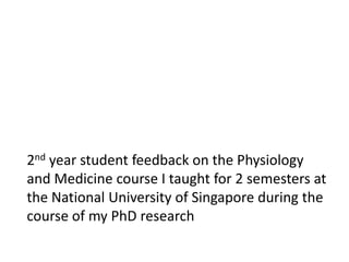 2nd year student feedback on the Physiology
and Medicine course I taught for 2 semesters at
the National University of Singapore during the
course of my PhD research
 