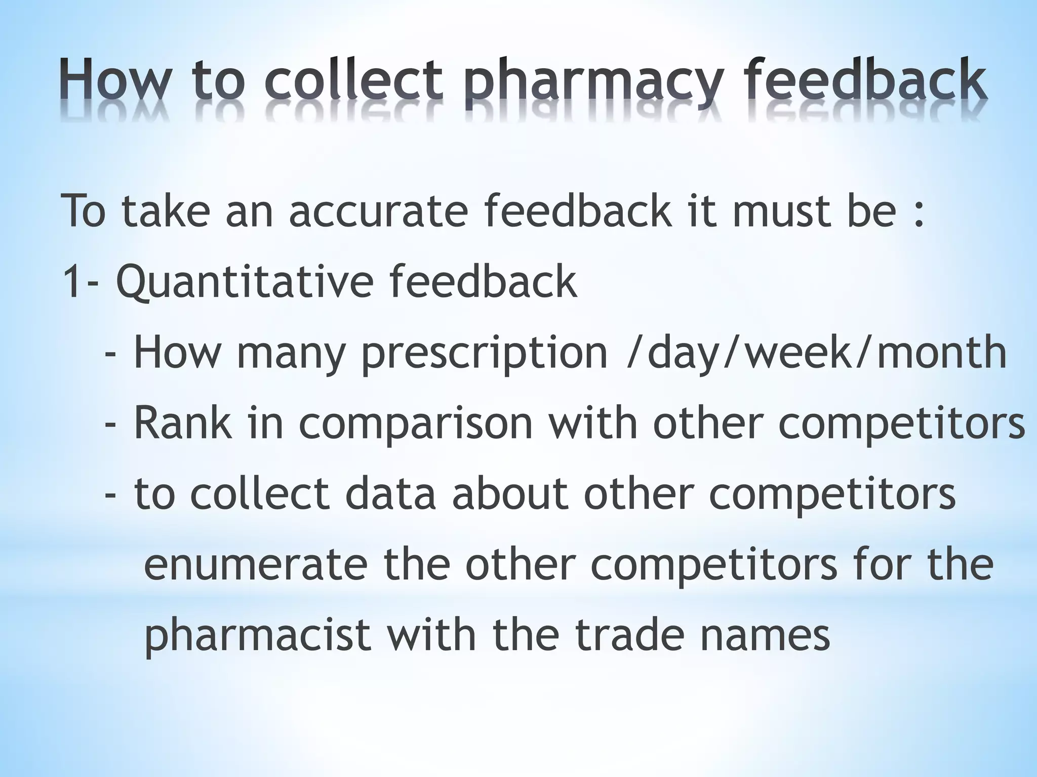 To take an accurate feedback it must be :
1- Quantitative feedback
- How many prescription /day/week/month
- Rank in comparison with other competitors
- to collect data about other competitors
enumerate the other competitors for the
pharmacist with the trade names
 