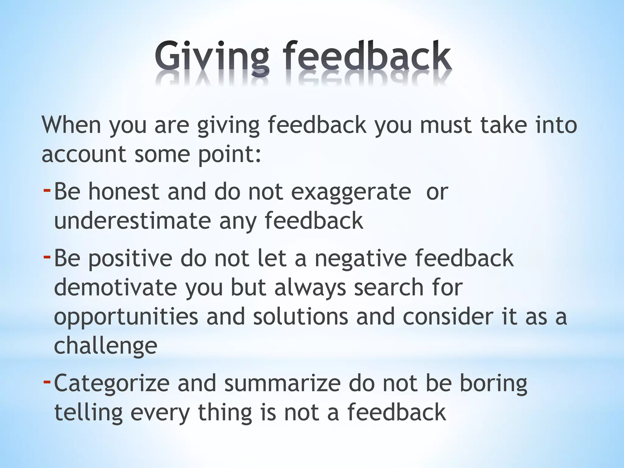 When you are giving feedback you must take into
account some point:
-Be honest and do not exaggerate or
underestimate any feedback
-Be positive do not let a negative feedback
demotivate you but always search for
opportunities and solutions and consider it as a
challenge
-Categorize and summarize do not be boring
telling every thing is not a feedback
 
