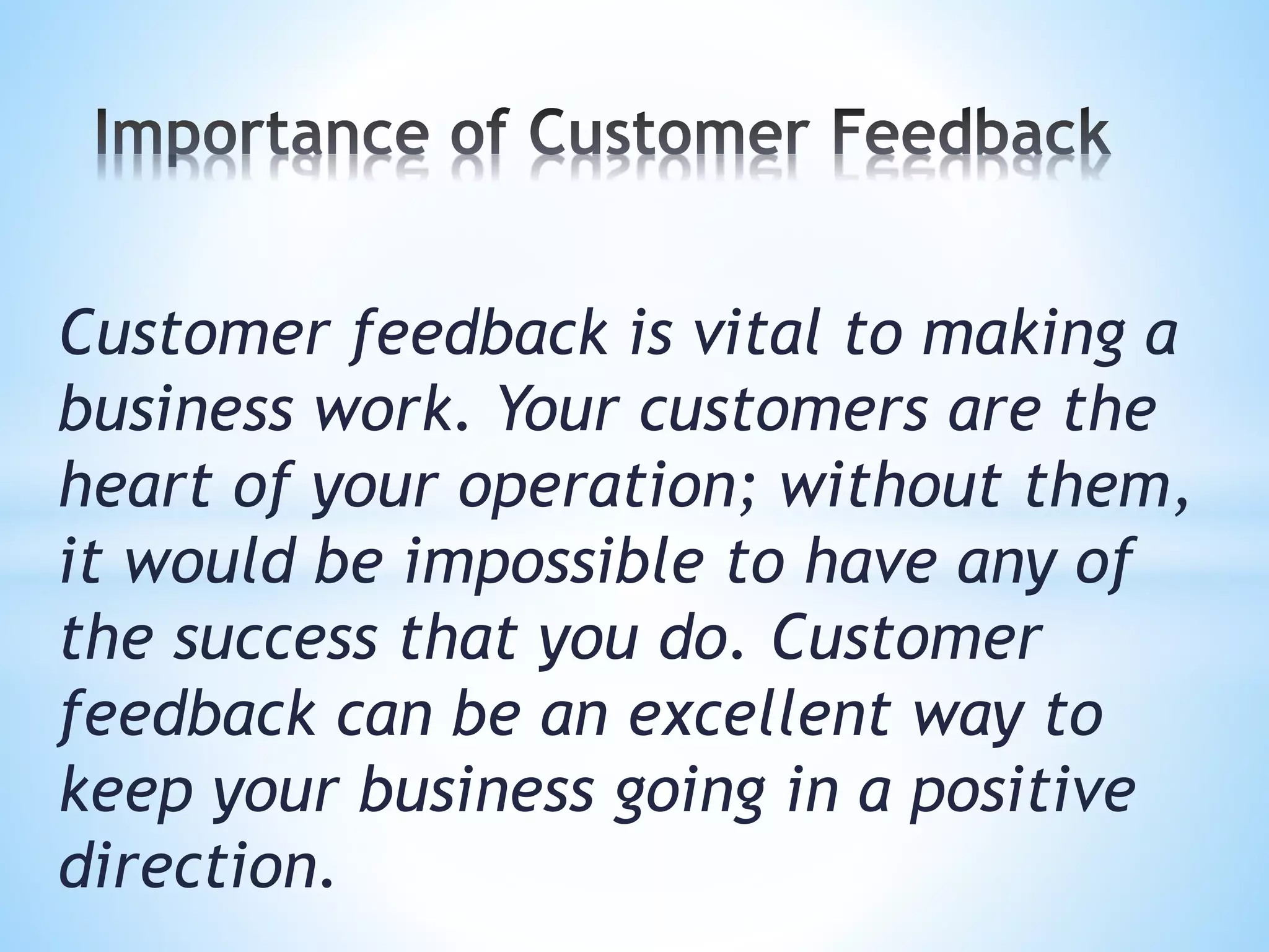 Customer feedback is vital to making a
business work. Your customers are the
heart of your operation; without them,
it would be impossible to have any of
the success that you do. Customer
feedback can be an excellent way to
keep your business going in a positive
direction.
 