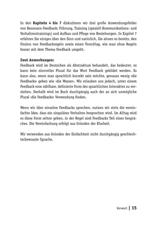 In den Kapiteln 4 bis 7 diskutieren wir drei große Anwendungsfelder 
von Resonanz-Feedback: Führung, Training (speziell Kommunikations- und 
Verhaltenstrainings) und Aufbau und Pflege von Beziehungen. In Kapitel 7 
erfahren Sie einiges über den Sinn und natürlich, Sie ahnen es bereits, den 
Unsinn von Feedbackregeln sowie einen Vorschlag, wie man ohne Regeln 
besser mit dem Thema Feedback umgeht. 
Zwei Anmerkungen: 
Feedback wird im Deutschen als Abstraktum behandelt, das bedeutet, es 
kann kein sinnvoller Plural für das Wort Feedback gebildet werden. Es 
kann also, wenn man sprachlich korrekt sein möchte, genauso wenig ›die 
Feedbacks‹ geben wie ›die Wasser‹. Wir erlauben uns jedoch, unter einem 
Feedback eine zählbare, definierte Form des sprachlichen Interaktes zu ver-stehen. 
Deshalb wird im Buch durchgängig auch der an sich unmögliche 
Vorwort | 15 
Plural ›die Feedbacks‹ Verwendung finden. 
Wenn wir über einzelne Feedbacks sprechen, nutzen wir stets die verein-fachte 
Idee, dass ein singuläres Verhalten besprochen wird. Im Alltag wird 
es diese Form selten geben, in der Regel sind Feedbacks Teil eines Gesprä-ches. 
Die Vereinfachung erfolgt aus Gründen der Klarheit. 
Wir verwenden aus Gründen der Einfachheit nicht durchgängig geschlech-terbewusste 
Sprache. 
 