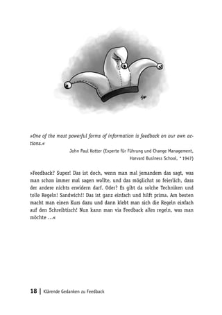 »One of the most powerful forms of information is feedback on our own ac-tions. 
« 
John Paul Kotter (Experte für Führung und Change Management, 
18 | Klärende Gedanken zu Feedback 
Harvard Business School, * 1947) 
»Feedback? Super! Das ist doch, wenn man mal jemandem das sagt, was 
man schon immer mal sagen wollte, und das möglichst so feierlich, dass 
der andere nichts erwidern darf. Oder? Es gibt da solche Techniken und 
tolle Regeln! Sandwich!! Das ist ganz einfach und hilft prima. Am besten 
macht man einen Kurs dazu und dann klebt man sich die Regeln einfach 
auf den Schreibtisch! Nun kann man via Feedback alles regeln, was man 
möchte …« 
 