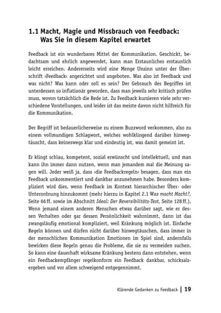 1.1 Macht, Magie und Missbrauch von Feedback: 
Was Sie in diesem Kapitel erwartet 
Feedback ist ein wunderbares Mittel der Kommunikation. Geschickt, be-dachtsam 
und ehrlich angewendet, kann man Erstaunliches erstaunlich 
leicht erreichen. Andererseits wird eine Menge Unsinn unter der Über-schrift 
›Feedback‹ angerichtet und angeboten. Was also ist Feedback und 
was nicht? Was kann oder soll es sein? Der Gebrauch des Begriffes ist 
unterdessen so inflationär geworden, dass man jeweils sehr kritisch prüfen 
muss, wovon tatsächlich die Rede ist. Zu Feedback kursieren viele sehr ver-schiedene 
Vorstellungen, und leider ist das meiste davon nicht hilfreich für 
Klärende Gedanken zu Feedback | 19 
die Kommunikation. 
Der Begriff ist bedauerlicherweise zu einem Buzzword verkommen, also zu 
einem vollmundigen Schlagwort, welches wohlklingend darüber hinweg-täuscht, 
dass keineswegs klar und eindeutig ist, was damit gemeint ist. 
Er klingt schlau, kompetent, sozial erwünscht und intellektuell, und man 
kann ihn immer dann nutzen, wenn man jemandem mal die Meinung sa-gen 
will. Jeder weiß ja, dass ›die Feedbackregeln‹ besagen, dass man ein 
Feedback unkommentiert und dankbar anzunehmen habe. Besonders kom-pliziert 
wird dies, wenn Feedback im Kontext hierarchischer Über- oder 
Unterordnung hinzukommt (mehr hierzu in Kapitel 2.1 Was macht Macht?, 
Seite 66 ff. sowie im Abschnitt Ideal: Der Reversibilitäts-Test, Seite 128 ff.). 
Wenn jemand einem anderen Menschen etwas darüber sagt, wie er des-sen 
Verhalten oder gar dessen Persönlichkeit wahrnimmt, dann ist das 
zwangsläufig emotional kompliziert, weil Kränkung möglich ist. Einfache 
Regeln können und dürfen nicht darüber hinwegtäuschen, dass immer in 
der menschlichen Kommunikation Emotionen im Spiel sind, andernfalls 
bewirken diese Regeln genau die Probleme, die sie zu vermeiden suchen. 
So kann eine dauerhaft wirksame Kränkung bestens dann entstehen, wenn 
ein Feedbackempfänger regelkonform ein Feedback dankbar, schicksals-ergeben 
und vor allem schweigend entgegennimmt. 
 