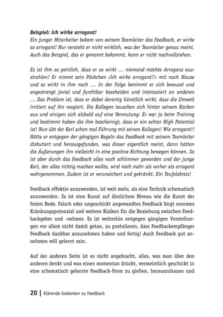 Beispiel: Ich wirke arrogant! 
Ein junger Mitarbeiter bekam von seinem Teamleiter das Feedback, er wirke 
so arrogant! Nur versteht er nicht wirklich, was der Teamleiter genau meint. 
Auch das Beispiel, das er genannt bekommt, kann er nicht nachvollziehen. 
Es ist ihm so peinlich, dass er so wirkt … niemand möchte Arroganz aus-strahlen! 
Er nimmt sein Päckchen ›Ich wirke arrogant!!‹ mit nach Hause 
und es wirkt in ihm nach … In der Folge benimmt er sich bewusst und 
angestrengt jovial und furchtbar bescheiden und interessiert an anderen 
… Das Problem ist, dass er dabei derartig künstlich wirkt, dass die Umwelt 
irritiert auf ihn reagiert. Die Kollegen tauschen sich hinter seinem Rücken 
aus und einigen sich alsbald auf eine Vermutung: Er war ja beim Training 
und bestimmt haben die ihm bescheinigt, dass er ein echter High Potential 
ist! Nun übt der Kerl schon mal Führung mit seinen Kollegen! Wie arrogant!! 
Hätte er entgegen der gängigen Regeln das Feedback mit seinem Teamleiter 
diskutiert und herausgefunden, was dieser eigentlich meint, dann hätten 
die Äußerungen ihn vielleicht in eine positive Richtung bewegen können. So 
ist aber durch das Feedback alles noch schlimmer geworden und der junge 
Kerl, der alles richtig machen wollte, wird noch mehr als vorher als arrogant 
wahrgenommen. Zudem ist er verunsichert und gekränkt. Ein Teufelskreis! 
Feedback effektiv anzuwenden, ist weit mehr, als eine Technik schematisch 
anzuwenden. Es ist eine Kunst auf ähnlichem Niveau wie die Kunst der 
freien Rede. Falsch oder ungeschickt angewandtes Feedback birgt enormes 
Kränkungspotenzial und weitere Risiken für die Beziehung zwischen Feed-backgeber 
und -nehmer. Es ist weiterhin entgegen gängigen Vorstellun-gen 
vor allem nicht damit getan, zu postulieren, dass Feedbackempfänger 
Feedback dankbar anzunehmen haben und fertig! Auch Feedback gut an-nehmen 
will gelernt sein. 
Auf der anderen Seite ist es nicht angebracht, alles, was man über den 
anderen denkt und was einen momentan drückt, vermeintlich geschickt in 
eine schematisch gelernte Feedback-Form zu gießen, herauszuhauen und 
20 | Klärende Gedanken zu Feedback 
 