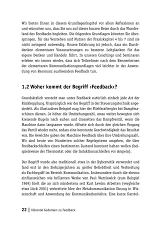 Wir bieten Ihnen in diesem Grundlagenkapitel vor allem Reflexionen an 
und wünschen uns, dass Sie uns auf dieser kurzen Reise durch das Wunder-land 
des Feedbacks begleiten. Die folgenden Grundlagen könnten Sie über-springen, 
für das Verstehen und Nutzen der Praxiskapitel 4 bis 7 sind sie 
nicht zwingend notwendig. Unsere Erfahrung ist jedoch, dass ein Durch-denken 
elementarer Voraussetzungen zu besseren Leitplanken für das 
eigene Denken und Handeln führt. In unseren Coachings und Seminaren 
erleben wir immer wieder, dass sich Teilnehmer nach dem Kennenlernen 
der elementaren Kommunikationsgrundlagen viel leichter in der Anwen-dung 
von Resonanz auslösendem Feedback tun. 
1.2 Woher kommt der Begriff ›Feedback‹? 
Grundsätzlich versteht man unter Feedback natürlich einfach jede Art der 
Rückkopplung. Ursprünglich war der Begriff in der Steuerungstechnik ange-siedelt. 
Als illustratives Beispiel mag hier der Fliehkraftregler bei Dampfma-schinen 
dienen. Je höher die Umdrehungszahl, umso weiter bewegten sich 
kreisende Kugeln nach außen und drosselten das Dampfventil, wenn die 
Maschine dann langsamer wurde, öffnete sich durch den gleichen Vorgang 
das Ventil wieder mehr, sodass eine konstante Geschwindigkeit das Resultat 
war. Die Gewichte gaben der Maschine Feedback über ihre Umdrehungszahl. 
Wir sind heute von Hunderten solcher Regelsysteme umgeben, die über 
Feedbackschleifen einen bestimmten Zustand konstant halten wollen (bei-spielsweise 
der Thermostat oder die Induktionsschleifen vor Ampeln). 
Der Begriff wurde also traditionell etwa in der Kybernetik verwendet und 
fand erst in den Siebzigerjahren zu großer Beliebtheit und Verbreitung 
als Fachbegriff im Bereich Kommunikation. Insbesondere durch die ebenso 
einflussreichen wie brillanten Werke von Paul Watzlawick (zum Beispiel 
1969) hielt die an sich mindestens seit Kurt Lewins Arbeiten (vergleiche 
etwa Lück 2001) verbreitete Idee der Metakommunikation Einzug in Wis-senschaft 
und Anwendung der Kommunikationslehre. Eine kurze Darstel- 
22 | Klärende Gedanken zu Feedback 
 