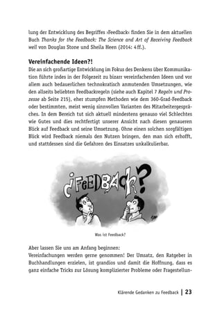 lung der Entwicklung des Begriffes ›Feedback‹ finden Sie in dem aktuellen 
Buch Thanks for the Feedback: The Science and Art of Receiving Feedback 
well von Douglas Stone und Sheila Heen (2014: 4 ff.). 
Vereinfachende Ideen?! 
Die an sich großartige Entwicklung im Fokus des Denkens über Kommunika-tion 
führte indes in der Folgezeit zu bizarr vereinfachenden Ideen und vor 
allem auch bedauerlichen technokratisch anmutenden Umsetzungen, wie 
den allseits beliebten Feedbackregeln (siehe auch Kapitel 7 Regeln und Pro-zesse 
ab Seite 215), eher stumpfen Methoden wie dem 360-Grad-Feedback 
oder bestimmten, meist wenig sinnvollen Varianten des Mitarbeitergesprä-ches. 
In dem Bereich tut sich aktuell mindestens genauso viel Schlechtes 
wie Gutes und dies rechtfertigt unserer Ansicht nach diesen genaueren 
Blick auf Feedback und seine Umsetzung. Ohne einen solchen sorgfältigen 
Blick wird Feedback niemals den Nutzen bringen, den man sich erhofft, 
und stattdessen sind die Gefahren des Einsatzes unkalkulierbar. 
Was ist Feedback? 
Aber lassen Sie uns am Anfang beginnen: 
Vereinfachungen werden gerne genommen! Der Umsatz, den Ratgeber in 
Buchhandlungen erzielen, ist grandios und damit die Hoffnung, dass es 
ganz einfache Tricks zur Lösung komplizierter Probleme oder Fragestellun- 
Klärende Gedanken zu Feedback | 23 
 