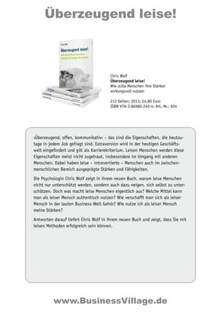 Überzeugend leise! 
Chris Wolf 
Überzeugend leise! 
Wie stille Menschen ihre Stärken 
wirkungsvoll nutzen 
212 Seiten; 2013; 24,80 Euro 
ISBN 978-3-86980-240-4; Art.-Nr.: 924 
›Überzeugend, offen, kommunikativ‹ – das sind die Eigenschaften, die heutzu-tage 
in jedem Job gefragt sind. Extraversion wird in der heutigen Geschäfts-welt 
eingefordert und gilt als Karrierekriterium. Leisen Menschen werden diese 
Eigenschaften meist nicht zugetraut, insbesondere im Umgang mit anderen 
Menschen. Dabei haben leise – introvertierte – Menschen auch im zwischen-menschlichen 
Bereich ausgeprägte Stärken und Fähigkeiten. 
Die Psychologin Chris Wolf zeigt in ihrem neuen Buch, warum leise Menschen 
nicht nur unterschätzt werden, sondern auch dazu neigen, sich selbst zu unter-schätzen. 
Doch was macht leise Menschen eigentlich aus? Welche Mittel kann 
man als leiser Mensch authentisch nutzen? Wie verschafft man sich als leiser 
Mensch in der lauten Business-Welt Gehör? Wie nutze ich als leiser Mensch 
meine Stärken? 
Antworten darauf liefert Chris Wolf in ihrem neuen Buch und zeigt, dass Sie mit 
leisen Methoden erfolgreich sein können. 
www.BusinessVillage.de 
 