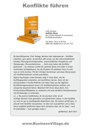 Konflikte führen 
Linda Schroeter 
Konflikte führen 
Die 5-Punkte-Methode für konstruktive 
Konfliktkommunikation 
192 Seiten; 2013; 21,80 Euro 
ISBN 978-3-86980-244-2; Art.-Nr.: 933 
Ob Geschäftspartner, Chef, Kollege, Nachbar oder Lebenspartner – Konflikte 
entstehen, ganz gleich, ob beruflich oder privat, aus den unterschiedlichsten 
Gründen: Meinungsverschiedenheiten, unterschiedlichen Perspektiven und 
Zielsetzungen, Missverständnissen, … Doch eines haben alle Konflikte 
gemeinsam – sie verlassen schnell die sachliche Ebene und enden in einem 
emotionalen Schlagabtausch, der die Situation oft eskalieren lässt. So weit 
muss es nicht kommen. Mit den richtigen Kenntnissen und etwas Übung lassen 
sich Konfliktsituationen schnell entschärfen. 
Diplom-Psychologin Linda Schroeter zeigt in ihrem Buch, wie Sie 
Konfliktgespräche vorbereiten und durchführen können. Denn mit der 
praxiserprobten 5-Punkte-Methode und vielen Tipps aus der täglichen 
Konfliktmanagementpraxis lassen sich Konfliktsituationen auflösen und 
entspannte Gespräche führen. Nebenbei hilft Ihnen dieses Buch, Ihre 
Kommunikationsfähigkeiten zu verbessern und neue attraktive Verhaltensweisen 
und Einstellungen zu entwickeln. 
»[…] Die positive Konfliktkultur, für die das Buch wirbt, ist ein 
wichtiger Baustein eines gesünderen und glücklicheren Lebens, in dem Konflikte 
nur noch ein gut zu bewältigendes Nebenthema sind. Die Lektüre verhilft dazu, in 
Zukunft mehr Konflikte anzusprechen, sie aber auch auszufechten und zu lösen. 
Darum empfiehlt getAbstract dieses Buch wärmstens allen, die ihr Leben – auch 
ihr Arbeitsleben – mehr genießen wollen.« 
getAbstract, April 2014 
www.BusinessVillage.de 
 
