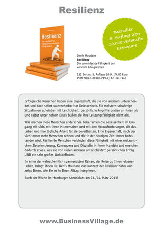 Resilienz 
Bestseller, 
5. Auflage über 
10.000 verkaufte 
Exemplare 
Denis Mourlane 
Resilienz 
Die unentdeckte Fähigkeit der 
wirklich Erfolgreichen 
232 Seiten; 5. Auflage 2014; 24,80 Euro 
ISBN 978-3-86980-249-7; Art.-Nr.: 940 
Erfolgreiche Menschen haben eine Eigenschaft, die sie von anderen unterschei-det 
und doch sofort wahrnehmbar ist: Gelassenheit. Sie meistern schwierige 
Situationen scheinbar mit Leichtigkeit, persönliche Angriffe prallen an ihnen ab 
und selbst unter hohem Druck büßen sie ihre Leistungsfähigkeit nicht ein. 
Was machen diese Menschen anders? Sie beherrschen die Gelassenheit im Um-gang 
mit sich, mit ihren Mitmenschen und mit den Herausforderungen, die das 
Leben und ihre tägliche Arbeit für sie bereithalten. Eine Eigenschaft, nach der 
sich immer mehr Menschen sehnen und die in der heutigen Zeit immer bedeu-tender 
wird. Resiliente Menschen verbinden diese Fähigkeit mit einer erstaunli-chen 
Zielorientierung, Konsequenz und Disziplin in ihrem Handeln und erreichen 
dadurch etwas, was sie von vielen anderen unterscheidet: persönlichen Erfolg 
UND ein sehr großes Wohlbefinden. 
In einer der wahrscheinlich spannendsten Reisen, der Reise zu Ihrem eigenen 
Leben, bringt Ihnen Dr. Denis Mourlane das Konzept der Resilienz näher und 
zeigt Ihnen, wie Sie es in Ihren Alltag integrieren. 
Buch der Woche im Hamburger Abendblatt am 23./24. März 2013! 
www.BusinessVillage.de 
