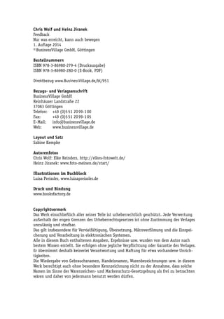 Chris Wolf und Heinz Jiranek 
Feedback 
Nur was erreicht, kann auch bewegen 
1. Auflage 2014 
© BusinessVillage GmbH, Göttingen 
Bestellnummern 
ISBN 978-3-86980-279-4 (Druckausgabe) 
ISBN 978-3-86980-280-0 (E-Book, PDF) 
Direktbezug www.BusinessVillage.de/bl/951 
Bezugs- und Verlagsanschrift 
BusinessVillage GmbH 
Reinhäuser Landstraße 22 
37083 Göttingen 
Telefon: +49 (0)5 51 20 99-1 00 
Fax: +49 (0)5 51 20 99-1 05 
E–Mail: info@businessvillage.de 
Web: www.businessvillage.de 
Layout und Satz 
Sabine Kempke 
Autorenfotos 
Chris Wolf: Elke Reinders, http://elkes-fotowelt.de/ 
Heinz Jiranek: www.foto-meinen.de/start/ 
Illustrationen im Buchblock 
Luisa Preissler, www.luisapreissler.de 
Druck und Bindung 
www.booksfactory.de 
Copyrightvermerk 
Das Werk einschließlich aller seiner Teile ist urheberrechtlich geschützt. Jede Verwertung 
außerhalb der engen Grenzen des Urheberrechtsgesetzes ist ohne Zustimmung des Verlages 
unzulässig und strafbar. 
Das gilt insbesondere für Vervielfältigung, Übersetzung, Mikroverfilmung und die Einspei-cherung 
und Verarbeitung in elektronischen Systemen. 
Alle in diesem Buch enthaltenen Angaben, Ergebnisse usw. wurden von dem Autor nach 
bestem Wissen erstellt. Sie erfolgen ohne jegliche Verpflichtung oder Garantie des Verlages. 
Er übernimmt deshalb keinerlei Verantwortung und Haftung für etwa vorhandene Unrich-tigkeiten. 
Die Wiedergabe von Gebrauchsnamen, Handelsnamen, Warenbezeichnungen usw. in diesem 
Werk berechtigt auch ohne besondere Kennzeichnung nicht zu der Annahme, dass solche 
Namen im Sinne der Warenzeichen- und Markenschutz-Gesetzgebung als frei zu betrachten 
wären und daher von jedermann benutzt werden dürfen. 
 