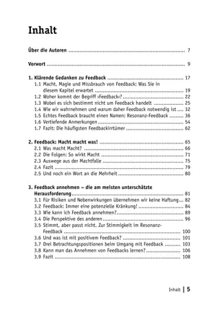 Inhalt | 5 
Inhalt 
Über die Autoren ............................................................................ 7 
Vorwort ......................................................................................... 9 
1. Klärende Gedanken zu Feedback.................................................. 17 
1.1 Macht, Magie und Missbrauch von Feedback: Was Sie in 
diesem Kapitel erwartet .......................................................... 19 
1.2 Woher kommt der Begriff ›Feedback‹?........................................ 22 
1.3 Wobei es sich bestimmt nicht um Feedback handelt .................... 25 
1.4 Wie wir wahrnehmen und warum daher Feedback notwendig ist..... 32 
1.5 Echtes Feedback braucht einen Namen: Resonanz-Feedback .......... 36 
1.6 Vertiefende Anmerkungen........................................................ 54 
1.7 Fazit: Die häufigsten Feedbackirrtümer...................................... 62 
2. Feedback: Macht macht was! ....................................................... 65 
2.1 Was macht Macht? ................................................................. 66 
2.2 Die Folgen: So wirkt Macht ..................................................... 71 
2.3 Auswege aus der Machtfalle..................................................... 75 
2.4 Fazit.................................................................................... 79 
2.5 Und noch ein Wort an die Mehrheit........................................... 80 
3. Feedback annehmen – die am meisten unterschätzte 
Herausforderung......................................................................... 81 
3.1 Für Risiken und Nebenwirkungen übernehmen wir keine Haftung.... 82 
3.2 Feedback: Immer eine potenzielle Kränkung!.............................. 84 
3.3 Wie kann ich Feedback annehmen?............................................ 89 
3.4 Die Perspektive des anderen..................................................... 96 
3.5 Stimmt, aber passt nicht. Zur Stimmigkeit im Resonanz- 
Feedback ........................................................................... 100 
3.6 Und was ist mit positivem Feedback?...................................... 101 
3.7 Drei Betrachtungspositionen beim Umgang mit Feedback ........... 103 
3.8 Kann man das Annehmen von Feedbacks lernen?....................... 106 
3.9 Fazit.................................................................................. 108 
 