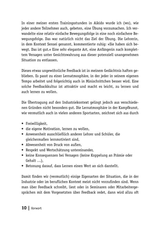 In einer meiner ersten Trainingsstunden in Aikido wurde ich (wo), wie 
jeder andere Teilnehmer auch, gebeten, eine Übung vorzumachen. Ich ver-wandelte 
eine relativ einfache Bewegungsfolge in eine noch einfachere Be-wegungsfolge. 
10 | Vorwort 
Das war natürlich nicht das Ziel der Übung. Die Lehrerin, 
in dem Kontext Sensei genannt, kommentierte ruhig: »Sie haben sich be-wegt. 
Das ist gut.« Eine sehr elegante Art, eine Anfängerin nach komplet-tem 
Versagen unter Gesichtswahrung aus dieser potenziell unangenehmen 
Situation zu entlassen. 
Dieses etwas ungewöhnliche Feedback ist in meinem Gedächtnis haften ge-blieben. 
Es passt zu einer Lernatmosphäre, in der jeder in seinem eigenen 
Tempo arbeitet und folgerichtig auch in Minischrittchen besser wird. Eine 
solche Feedbackkultur ist attraktiv und macht es leicht, zu lernen und 
auch lernen zu wollen. 
Die Übertragung auf den Industriekontext gelingt jedoch aus verschiede-nen 
Gründen nicht besonders gut. Die Lernatmosphäre in der Kampfkunst, 
wie vermutlich auch in vielen anderen Sportarten, zeichnet sich aus durch 
• Freiwilligkeit, 
• die eigene Motivation, lernen zu wollen, 
• Anwesenheit ausschließlich anderer Lehrer und Schüler, die 
gleichermaßen lernmotiviert sind, 
• Abwesenheit von Druck von außen, 
• Respekt und Wertschätzung untereinander, 
• keine Konsequenzen bei Versagen (keine Koppelung an Prämie oder 
Gehalt …), 
• Betonung darauf, dass Lernen einen Wert an sich darstellt. 
Damit finden wir (vermutlich) einige Eigenarten der Situation, die in der 
Industrie oder im beruflichen Kontext meist nicht vorzufinden sind. Wenn 
man über Feedback schreibt, liest oder in Seminaren oder Mitarbeiterge-sprächen 
mit dem Vorgesetzten über Feedback redet, dann wird allzu oft 
 